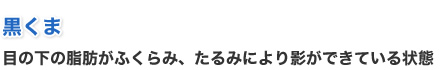 黒くま - 目の下の脂肪がふくらみ、たるみにより影ができている状態