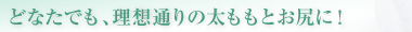 どなたでも、理想通りの太ももとお尻に！