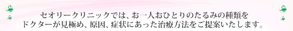 セオリークリニックでは、お一人お一人のたるみの種類を熟練の医師がしっかりと見極め、それぞれの原因、症状にあった治療方法をご提案いたします。
