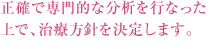 正確で専門的な分析を行なった上で、治療方針を決定します。