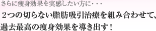 さらに痩身効果を実感したい方に…2つの切らない脂肪吸引治療を組み合わせて、過去最高の痩身効果を導き出す！