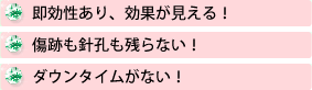 即効性あり、効果が見える！　傷跡も針孔も残らない！ダウンタイムがない！