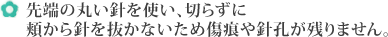 先端の丸い針を使い、切らずに頬から針を抜かないため傷痕や針孔が残りません。