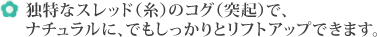 独特なスレッド（糸）のコグ（突起）で、ナチュラルに、でもしっかりとリフトアップできます。